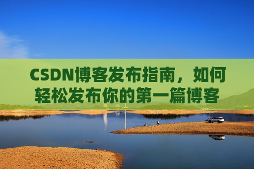 CSDN博客发布指南,如何轻松发布你的第一篇博客 CSDN博客发布指南,如何轻松发布你的第一篇博客